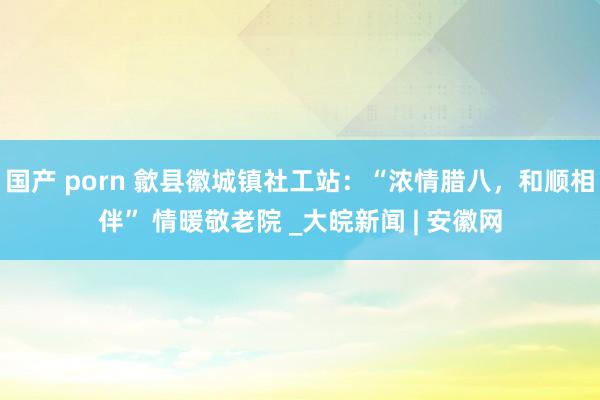 国产 porn 歙县徽城镇社工站：“浓情腊八，和顺相伴” 情暖敬老院 _大皖新闻 | 安徽网