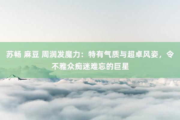 苏畅 麻豆 周润发魔力：特有气质与超卓风姿，令不雅众痴迷难忘的巨星