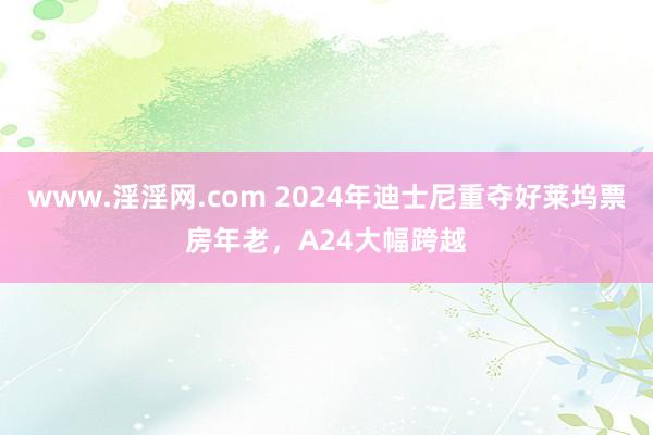 www.淫淫网.com 2024年迪士尼重夺好莱坞票房年老，A24大幅跨越