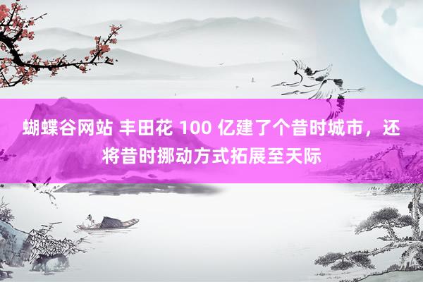 蝴蝶谷网站 丰田花 100 亿建了个昔时城市，还将昔时挪动方式拓展至天际