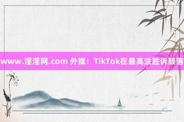 www.淫淫网.com 外媒：TikTok在最高法胜诉颓落