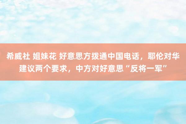 希威社 姐妹花 好意思方拨通中国电话，耶伦对华建议两个要求，中方对好意思“反将一军”