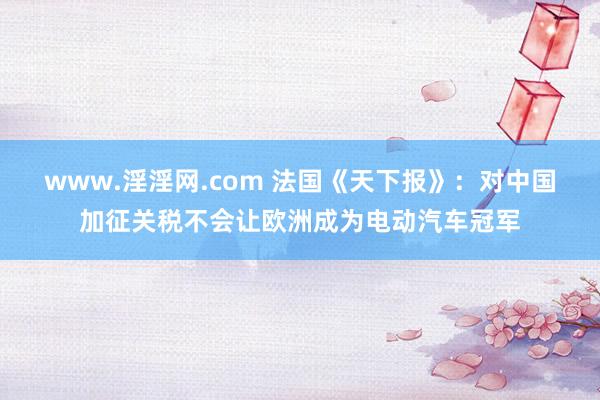 www.淫淫网.com 法国《天下报》：对中国加征关税不会让欧洲成为电动汽车冠军