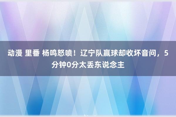 动漫 里番 杨鸣怒喷！辽宁队赢球却收坏音问，5分钟0分太丢东说念主