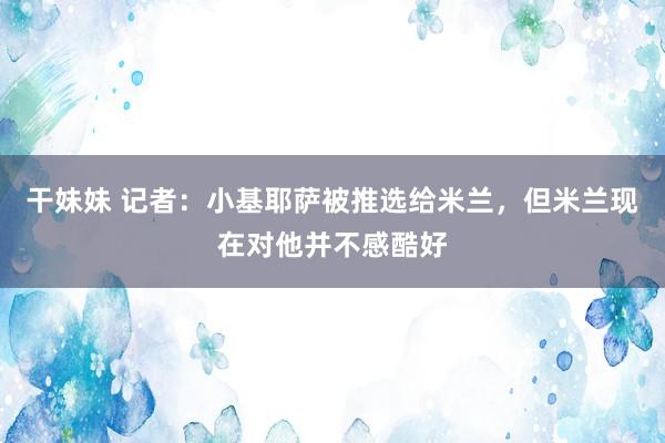 干妹妹 记者：小基耶萨被推选给米兰，但米兰现在对他并不感酷好