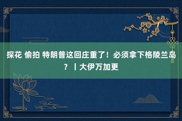 探花 偷拍 特朗普这回庄重了！必须拿下格陵兰岛？丨大伊万加更