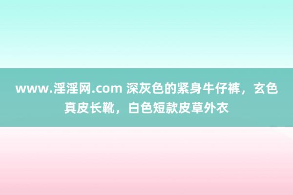 www.淫淫网.com 深灰色的紧身牛仔裤，玄色真皮长靴，白色短款皮草外衣