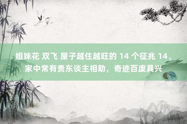 姐妹花 双飞 屋子越住越旺的 14 个征兆 14、家中常有贵东谈主相助，奇迹百废具兴