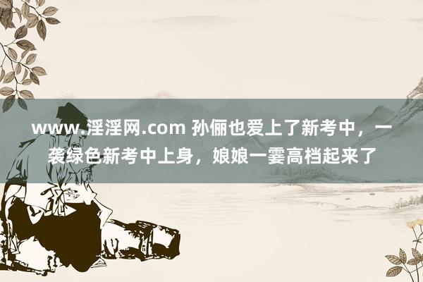 www.淫淫网.com 孙俪也爱上了新考中，一袭绿色新考中上身，<a href=