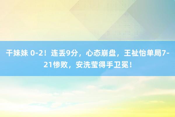 干妹妹 0-2！连丢9分，心态崩盘，王祉怡单局7-21惨败，安洗莹得手卫冕！