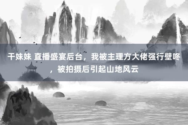 干妹妹 直播盛宴后台，我被主理方大佬强行壁咚，被拍摄后引起山地风云