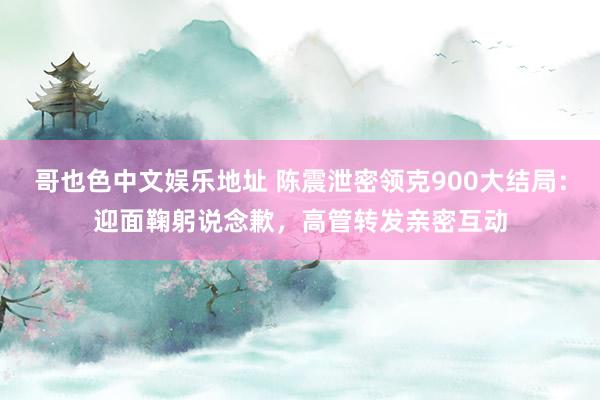 哥也色中文娱乐地址 陈震泄密领克900大结局：迎面鞠躬说念歉，高管转发亲密互动