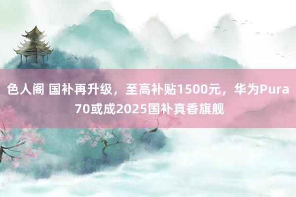 色人阁 国补再升级，至高补贴1500元，华为Pura 70或成2025国补真香旗舰