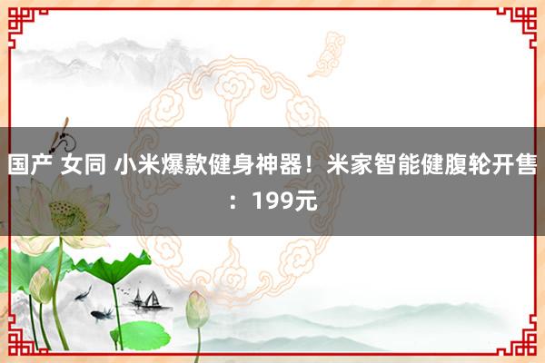 国产 女同 小米爆款健身神器！米家智能健腹轮开售：199元