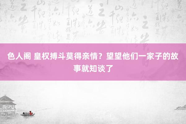 色人阁 皇权搏斗莫得亲情？望望他们一家子的故事就知谈了