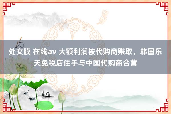 处女膜 在线av 大额利润被代购商赚取，韩国乐天免税店住手与中国代购商合营