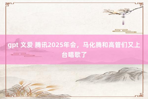 gpt 文爱 腾讯2025年会，马化腾和高管们又上台唱歌了