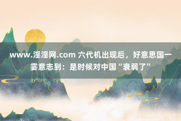 www.淫淫网.com 六代机出现后，好意思国一霎意志到：是时候对中国“衰弱了”