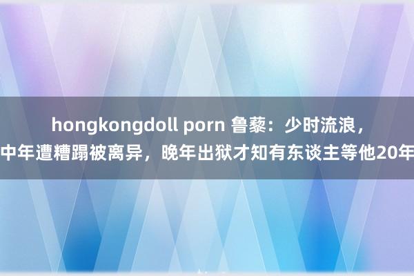 hongkongdoll porn 鲁藜：少时流浪，中年遭糟蹋被离异，晚年出狱才知有东谈主等他20年