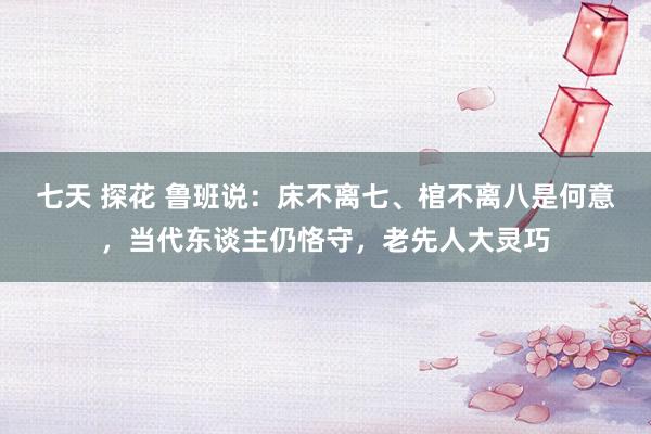 七天 探花 鲁班说：床不离七、棺不离八是何意，当代东谈主仍恪守，老先人大灵巧