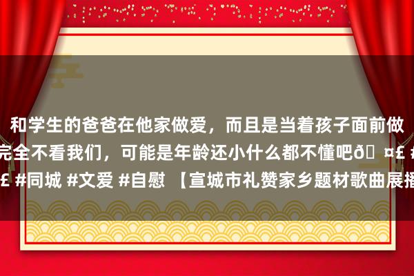 和学生的爸爸在他家做爱，而且是当着孩子面前做爱，太刺激了，孩子完全不看我们，可能是年龄还小什么都不懂吧🤣 #同城 #文爱 #自慰 【宣城市礼赞家乡题材歌曲展播】㊽乘着高铁回家乡