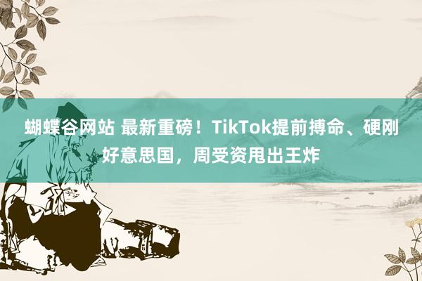 蝴蝶谷网站 最新重磅！TikTok提前搏命、硬刚好意思国，周受资甩出王炸