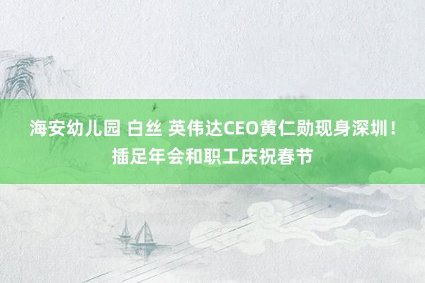 海安幼儿园 白丝 英伟达CEO黄仁勋现身深圳！插足年会和职工庆祝春节