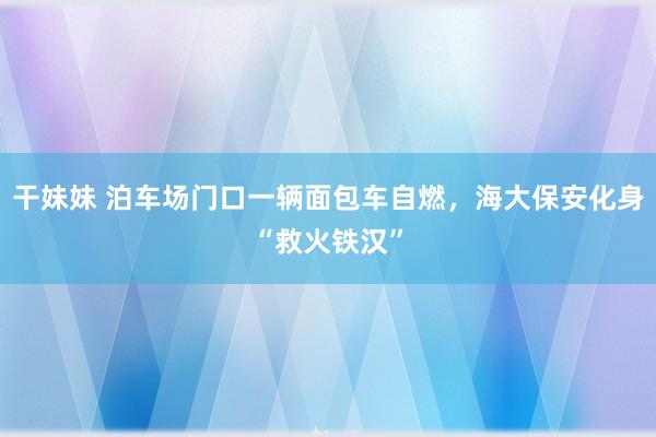 干妹妹 泊车场门口一辆面包车自燃，海大保安化身“救火铁汉”