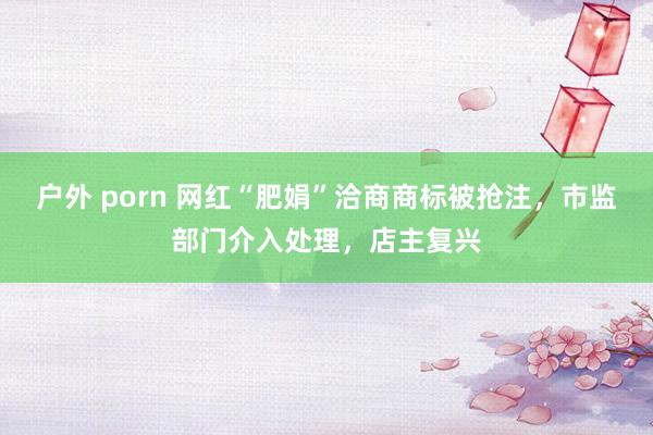 户外 porn 网红“肥娟”洽商商标被抢注，市监部门介入处理，店主复兴