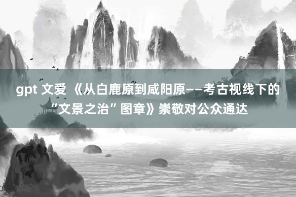 gpt 文爱 《从白鹿原到咸阳原——考古视线下的“文景之治”图章》崇敬对公众通达