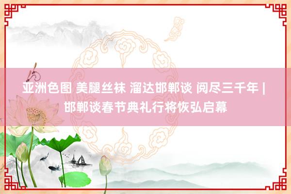 亚洲色图 美腿丝袜 溜达邯郸谈 阅尽三千年 | 邯郸谈春节典礼行将恢弘启幕