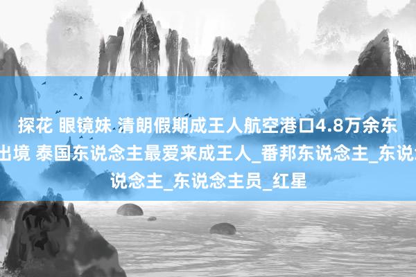 探花 眼镜妹 清朗假期成王人航空港口4.8万余东说念主次进出境 泰国东说念主最爱来成王人_番邦东说念主_东说念主员_红星