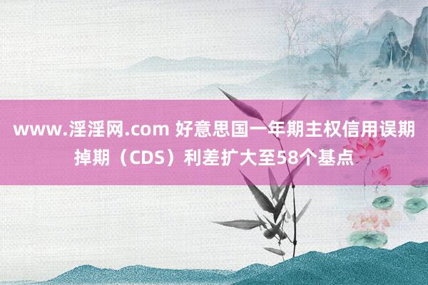 www.淫淫网.com 好意思国一年期主权信用误期掉期（CDS）利差扩大至58个基点