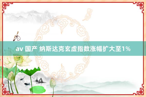 av 国产 纳斯达克玄虚指数涨幅扩大至1%