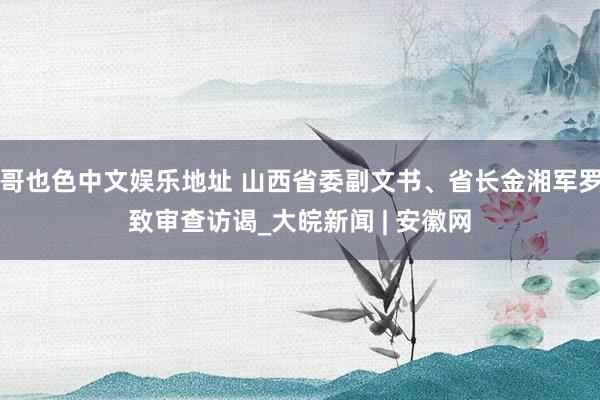 哥也色中文娱乐地址 山西省委副文书、省长金湘军罗致审查访谒_大皖新闻 | 安徽网
