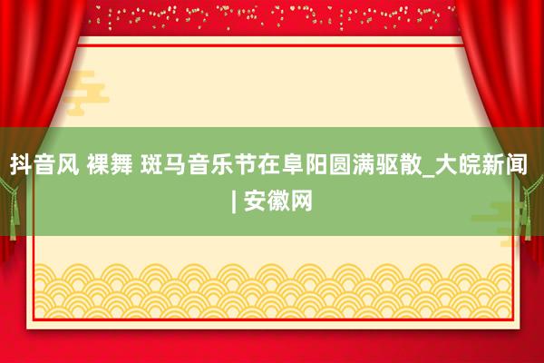 抖音风 裸舞 斑马音乐节在阜阳圆满驱散_大皖新闻 | 安徽网