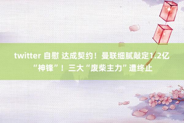 twitter 自慰 达成契约！曼联细腻敲定1.2亿“神锋”！三大“废柴主力”遭终止