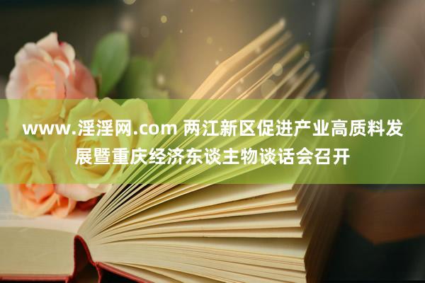 www.淫淫网.com 两江新区促进产业高质料发展暨重庆经济东谈主物谈话会召开