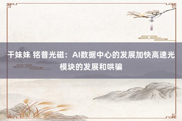 干妹妹 铭普光磁：AI数据中心的发展加快高速光模块的发展和哄骗
